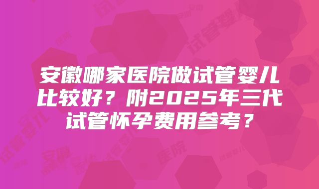 安徽哪家医院做试管婴儿比较好？附2025年三代试管怀孕费用参考？