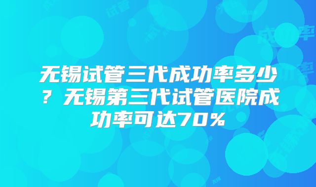 无锡试管三代成功率多少?无锡第三代试管医院成功率可达70%
