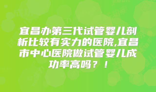 宜昌办第三代试管婴儿剖析比较有实力的医院,宜昌市中心医院做试管婴儿成功率高吗？！