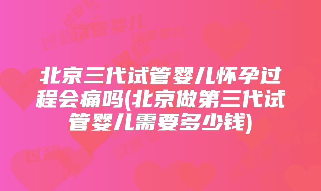 北京三代试管婴儿怀孕过程会痛吗(北京做第三代试管婴儿需要多少钱)