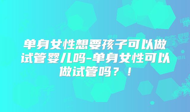 单身女性想要孩子可以做试管婴儿吗-单身女性可以做试管吗？！