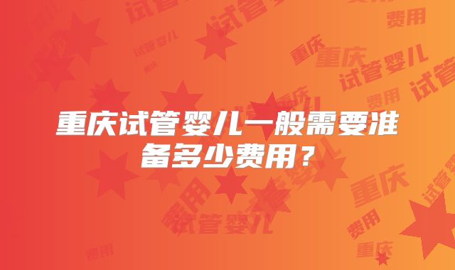 重庆试管婴儿一般需要准备多少费用?
