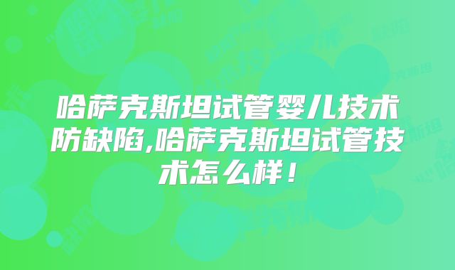 哈萨克斯坦试管婴儿技术防缺陷,哈萨克斯坦试管技术怎么样！