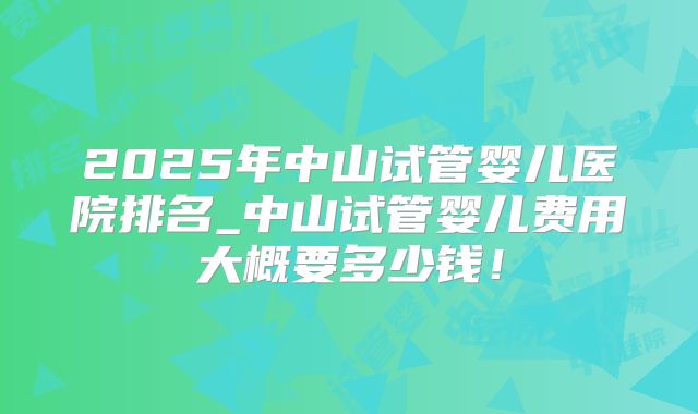 2025年中山试管婴儿医院排名_中山试管婴儿费用大概要多少钱!