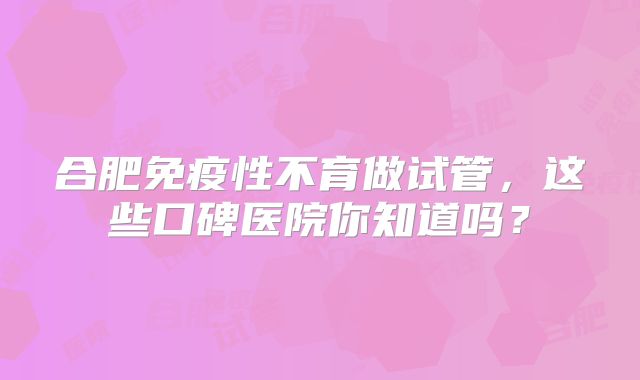 合肥免疫性不育做试管,这些口碑医院你知道吗?