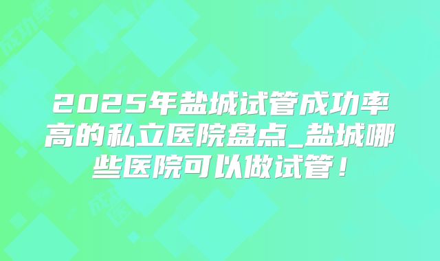 2025年盐城试管成功率高的私立医院盘点_盐城哪些医院可以做试管!