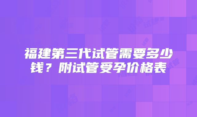 福建第三代试管需要多少钱？附试管受孕价格表