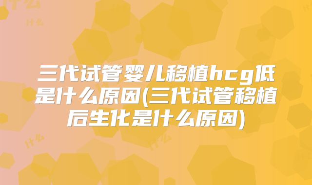 三代试管婴儿移植hcg低是什么原因(三代试管移植后生化是什么原因)