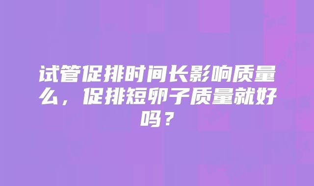 试管促排时间长影响质量么，促排短卵子质量就好吗？