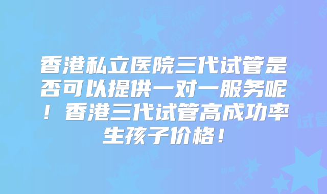 香港私立医院三代试管是否可以提供一对一服务呢!香港三代试管高成功率生孩子价格!