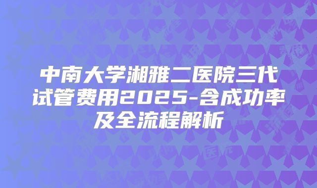 中南大学湘雅二医院三代试管费用2025-含成功率及全流程解析