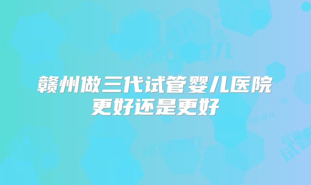 赣州做三代试管婴儿医院更好还是更好