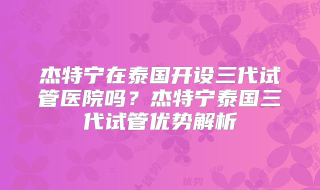 杰特宁在泰国开设三代试管医院吗？杰特宁泰国三代试管优势解析