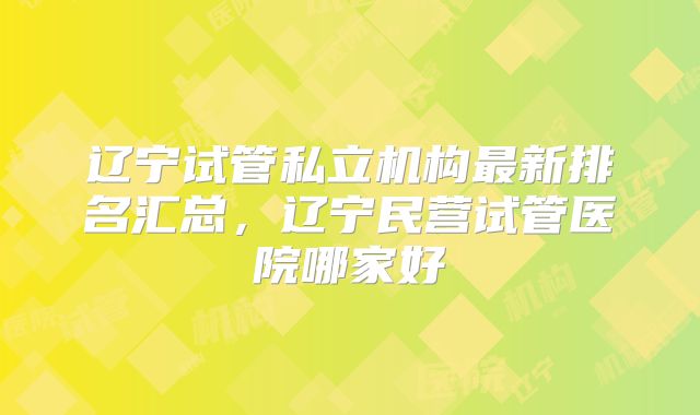 辽宁试管私立机构最新排名汇总,辽宁民营试管医院哪家好