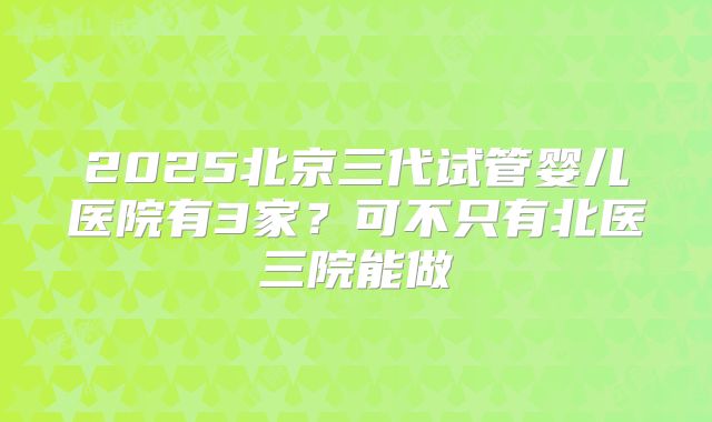 2025北京三代试管婴儿医院有3家?可不只有北医三院能做