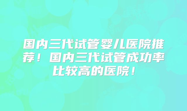 国内三代试管婴儿医院推荐！国内三代试管成功率比较高的医院！