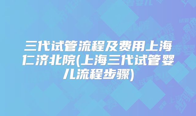 三代试管流程及费用上海仁济北院(上海三代试管婴儿流程步骤)