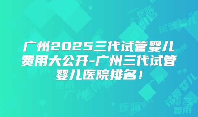 广州2025三代试管婴儿费用大公开-广州三代试管婴儿医院排名!