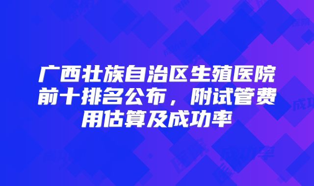 广西壮族自治区生殖医院前十排名公布,附试管费用估算及成功率