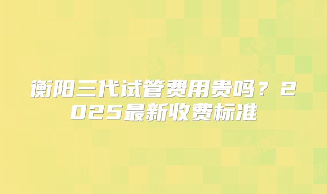 衡阳三代试管费用贵吗?2025最新收费标准