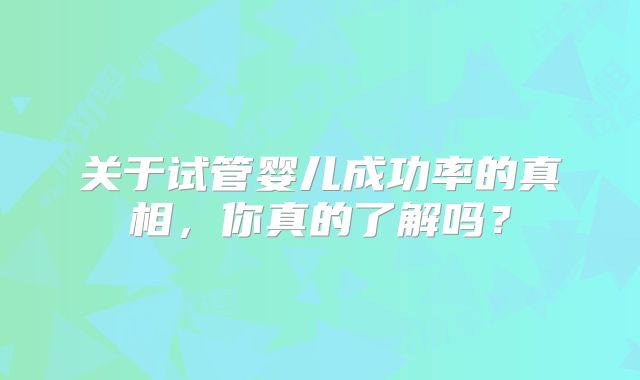 关于试管婴儿成功率的真相，你真的了解吗？