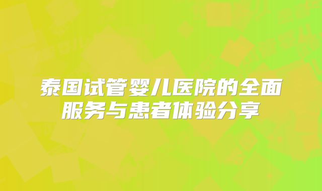泰国试管婴儿医院的全面服务与患者体验分享