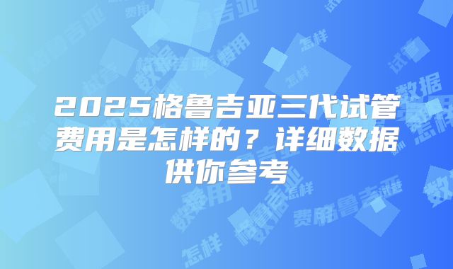 2025格鲁吉亚三代试管费用是怎样的?详细数据供你参考