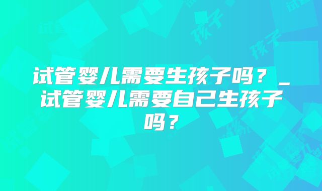 试管婴儿需要生孩子吗?_试管婴儿需要自己生孩子吗?