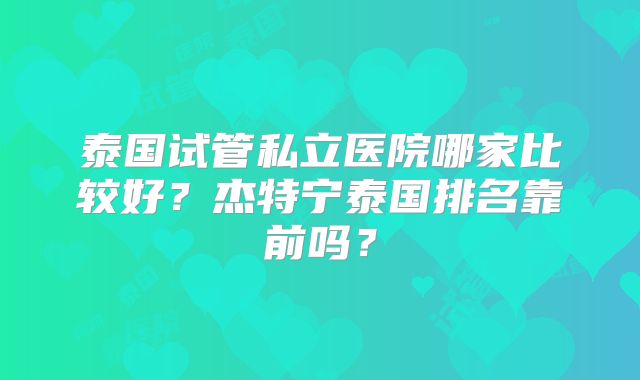 泰国试管私立医院哪家比较好?杰特宁泰国排名靠前吗?