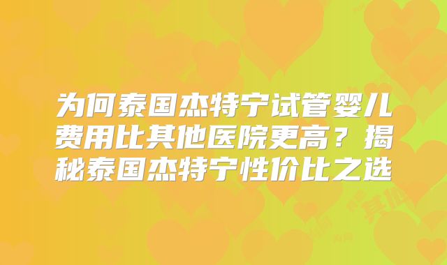 为何泰国杰特宁试管婴儿费用比其他医院更高？揭秘泰国杰特宁性价比之选