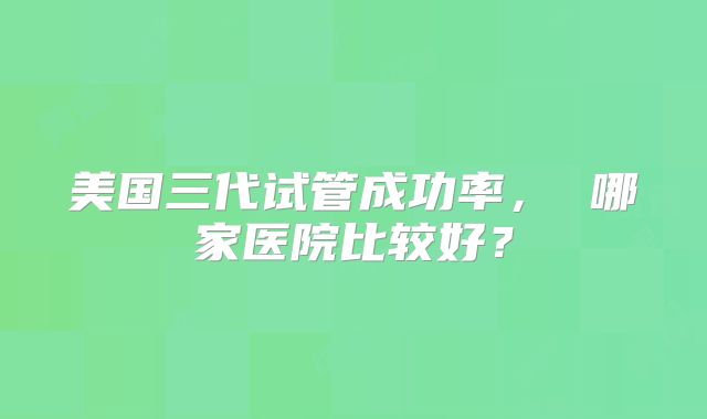 美国三代试管成功率， 哪家医院比较好？