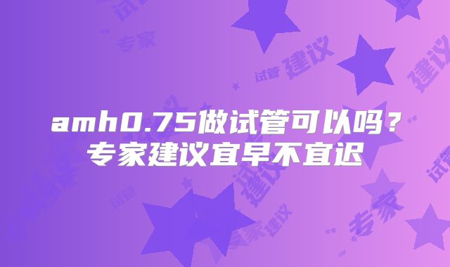 amh0.75做试管可以吗?专家建议宜早不宜迟