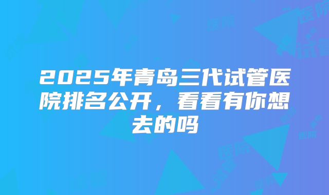 2025年青岛三代试管医院排名公开,看看有你想去的吗