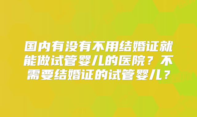 国内有没有不用结婚证就能做试管婴儿的医院？不需要结婚证的试管婴儿？