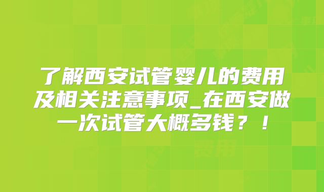 了解西安试管婴儿的费用及相关注意事项_在西安做一次试管大概多钱？！
