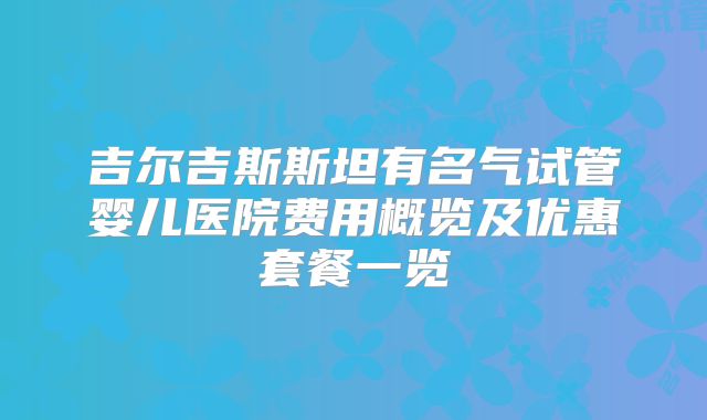 吉尔吉斯斯坦有名气试管婴儿医院费用概览及优惠套餐一览
