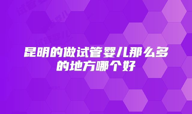昆明的做试管婴儿那么多的地方哪个好