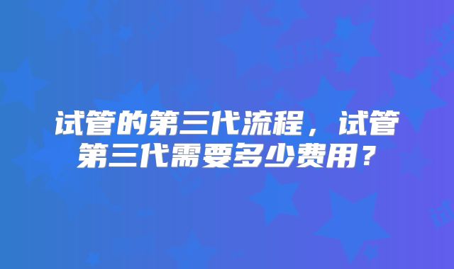 试管的第三代流程,试管第三代需要多少费用?