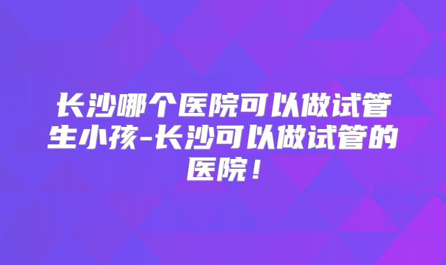长沙哪个医院可以做试管生小孩-长沙可以做试管的医院!