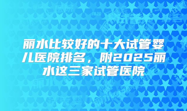 丽水比较好的十大试管婴儿医院排名，附2025丽水这三家试管医院