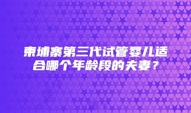 柬埔寨第三代试管婴儿适合哪个年龄段的夫妻?