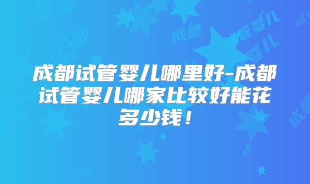 成都试管婴儿哪里好-成都试管婴儿哪家比较好能花多少钱！