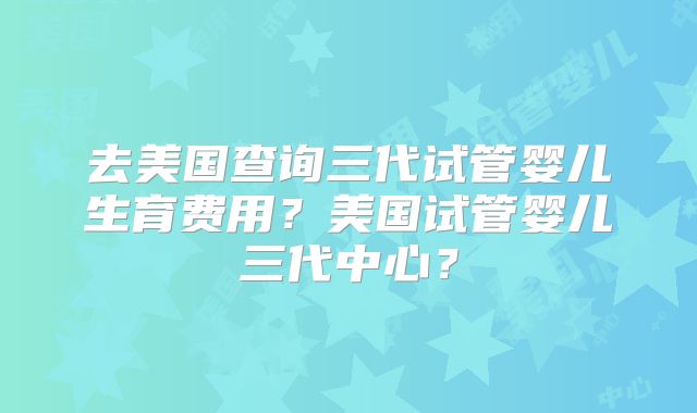 去美国查询三代试管婴儿生育费用？美国试管婴儿三代中心？