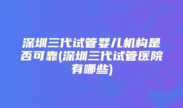 深圳三代试管婴儿机构是否可靠(深圳三代试管医院有哪些)