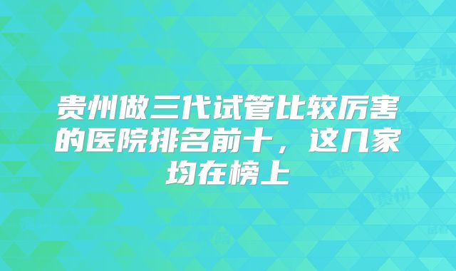 贵州做三代试管比较厉害的医院排名前十,这几家均在榜上