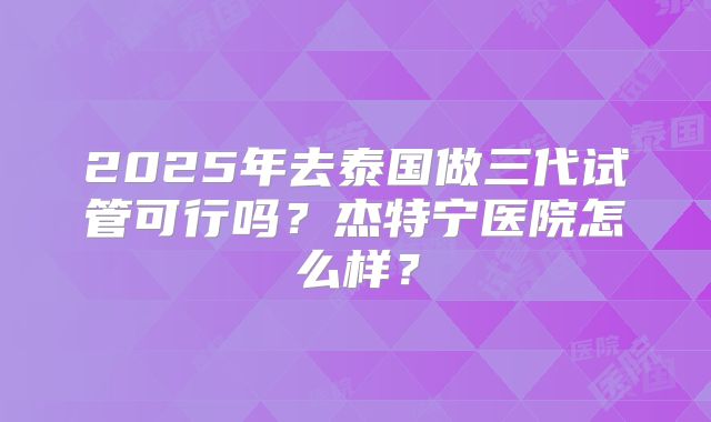 2025年去泰国做三代试管可行吗?杰特宁医院怎么样?