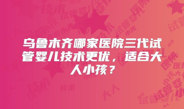 乌鲁木齐哪家医院三代试管婴儿技术更优，适合大人小孩？