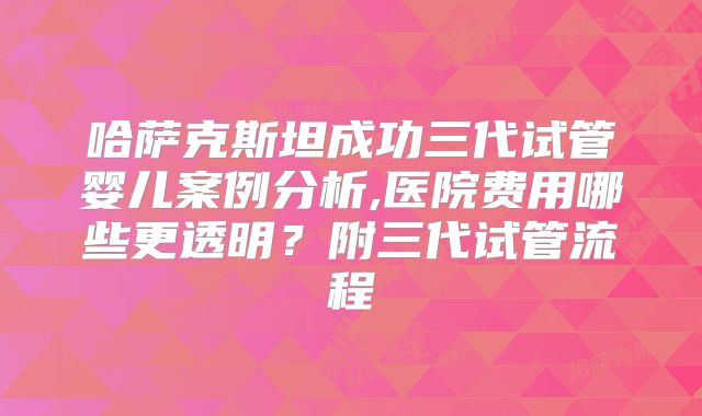 哈萨克斯坦成功三代试管婴儿案例分析,医院费用哪些更透明？附三代试管流程