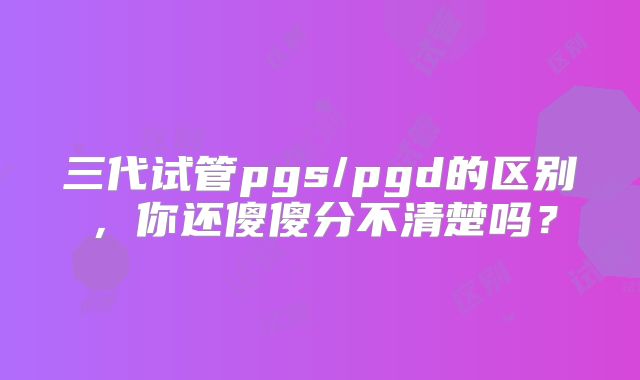 三代试管pgs/pgd的区别,你还傻傻分不清楚吗?
