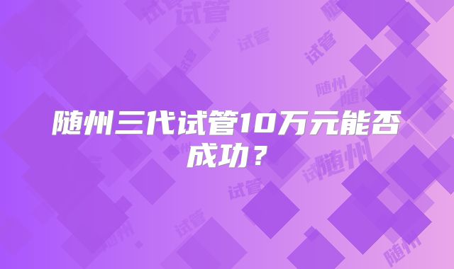 随州三代试管10万元能否成功?